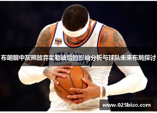 布朗眼中灰熊放弃霍勒迪后的影响分析与球队未来布局探讨 布朗眼中灰熊放弃霍勒迪后的影响分析与球队未来布局探讨