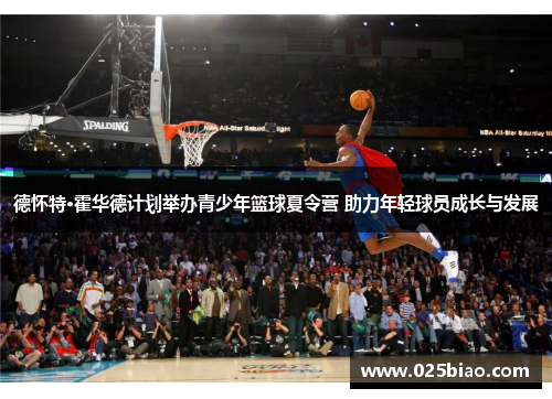 德怀特·霍华德计划举办青少年篮球夏令营 助力年轻球员成长与发展 德怀特·霍华德计划举办青少年篮球夏令营 助力年轻球员成长与发展